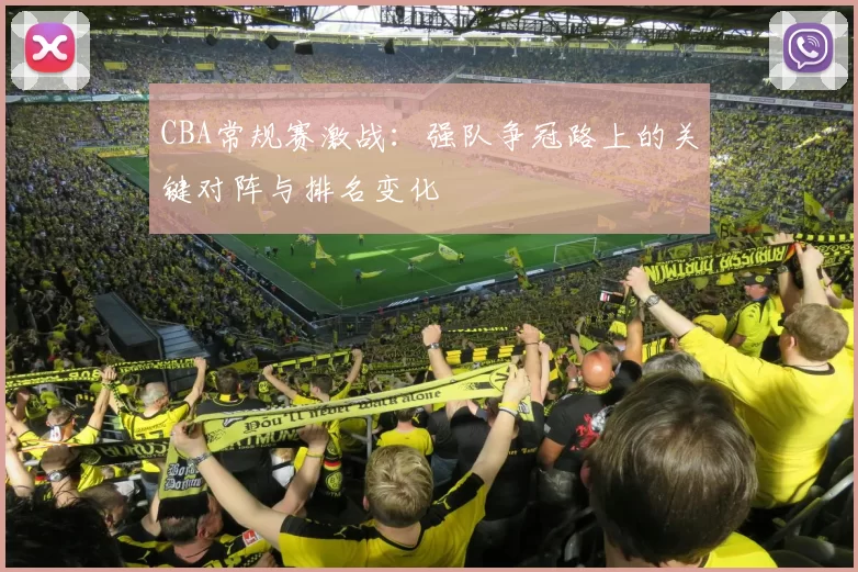 CBA常规赛激战：强队争冠路上的关键对阵与排名变化