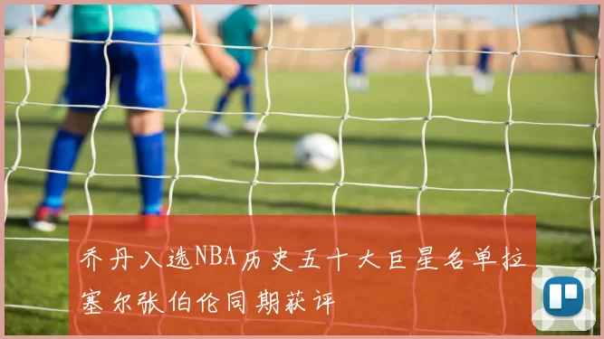 乔丹入选NBA历史五十大巨星名单拉塞尔张伯伦同期获评
