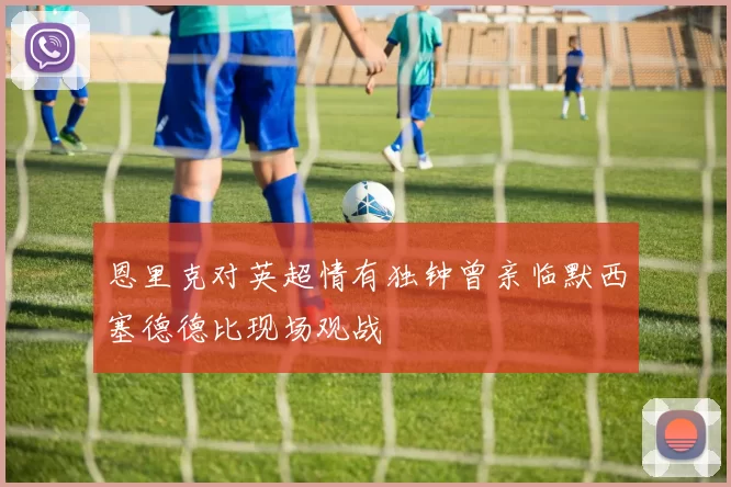 恩里克对英超情有独钟曾亲临默西塞德德比现场观战
