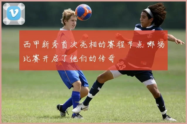 西甲新秀首次亮相的赛程节点 哪场比赛开启了他们的传奇
