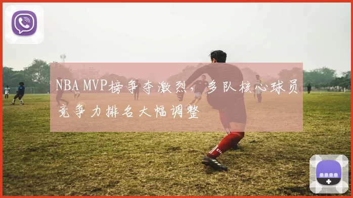 NBA MVP榜争夺激烈,多队核心球员竞争力排名大幅调整