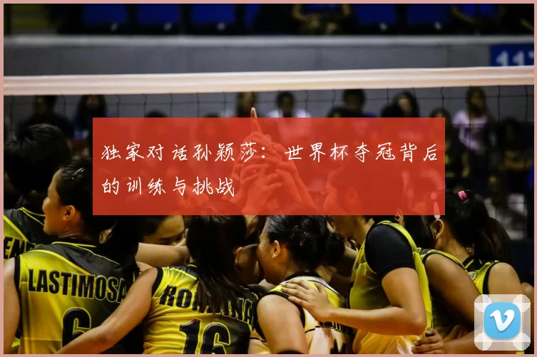 独家对话孙颖莎：世界杯夺冠背后的训练与挑战