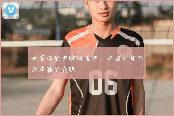 世界杯经典瞬间重温：那些让你热血沸腾的夜晚
