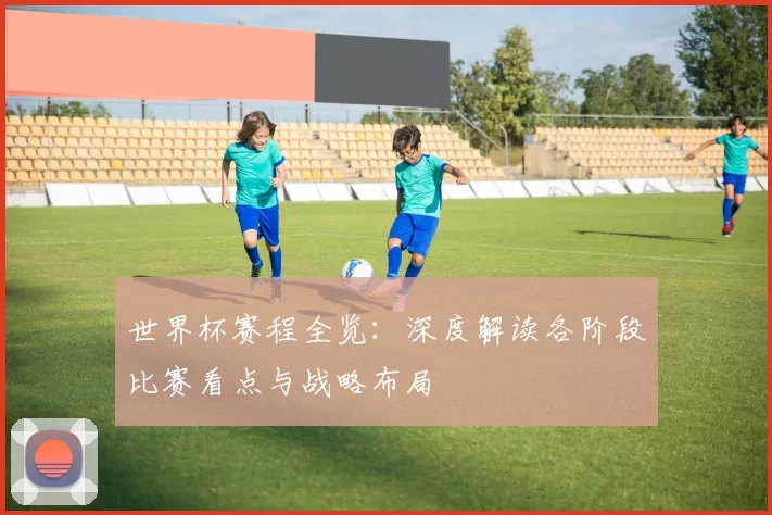 世界杯赛程全览:深度解读各阶段比赛看点与战略布局