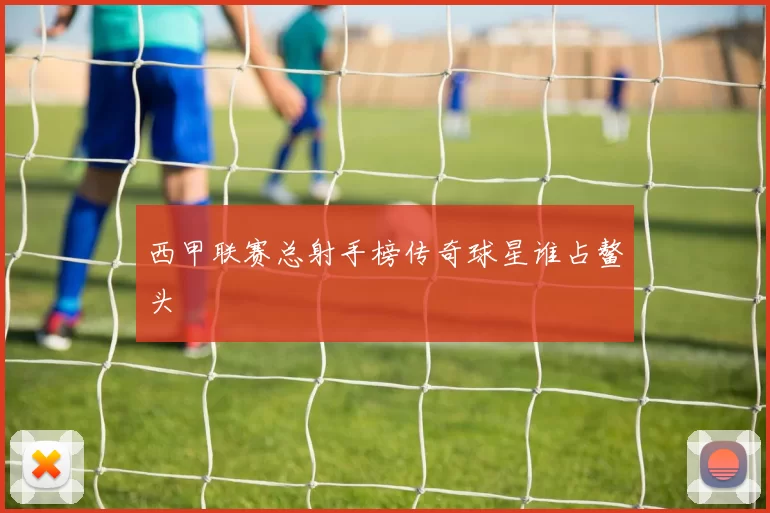 西甲联赛总射手榜传奇球星谁占鳌头