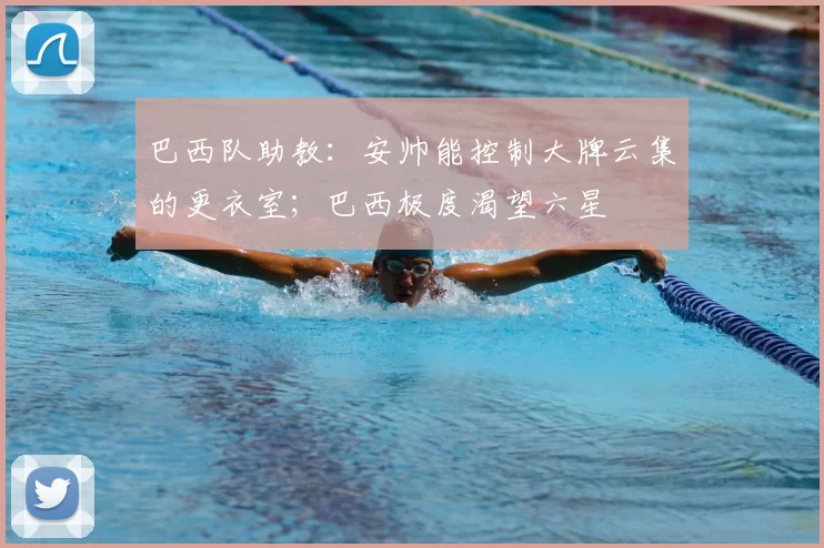 巴西队助教：安帅能控制大牌云集的更衣室；巴西极度渴望六星