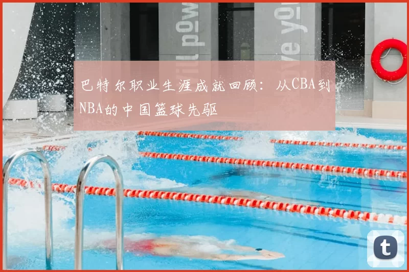 巴特尔职业生涯成就回顾：从CBA到NBA的中国篮球先驱