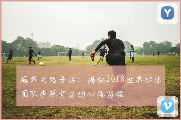 冠军之路专访:揭秘2018世界杯法国队夺冠背后的心路历程