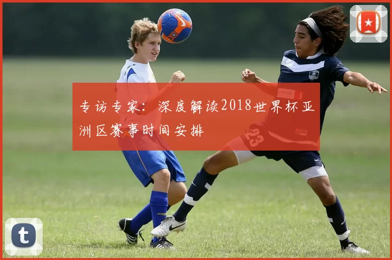 专访专家:深度解读2018世界杯亚洲区赛事时间安排