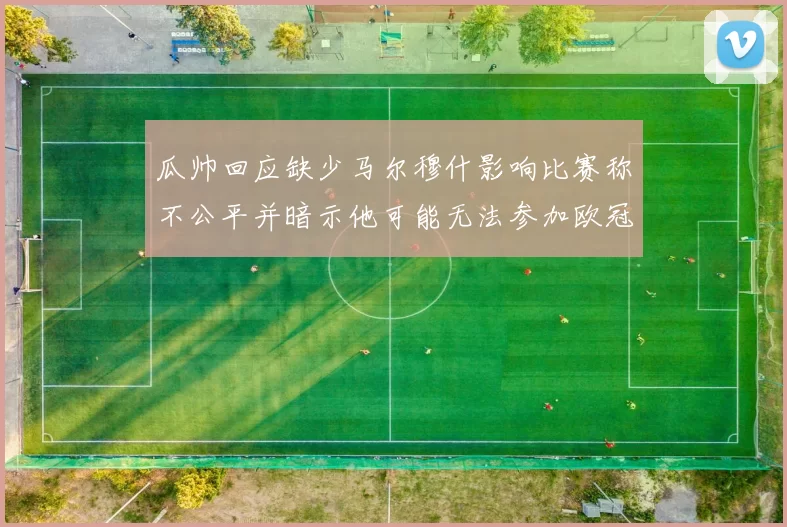 瓜帅回应缺少马尔穆什影响比赛称不公平并暗示他可能无法参加欧冠