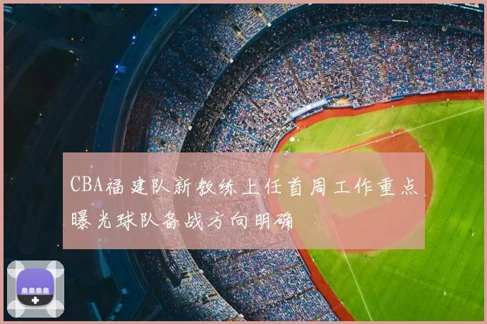 CBA福建队新教练上任首周工作重点曝光球队备战方向明确