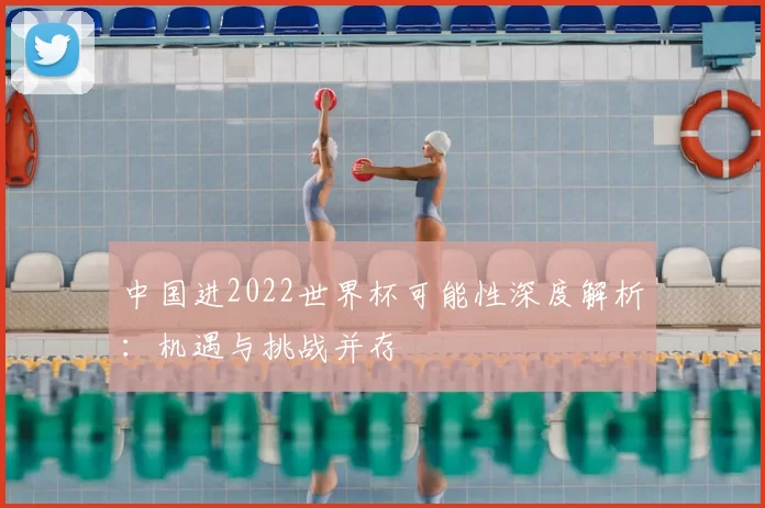 中国进2022世界杯可能性深度解析：机遇与挑战并存