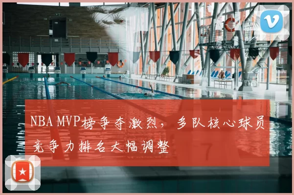 NBA MVP榜争夺激烈，多队核心球员竞争力排名大幅调整