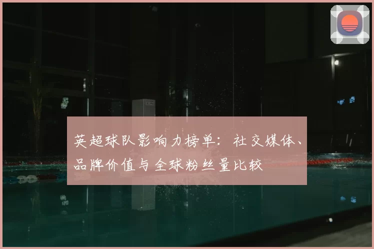 英超球队影响力榜单:社交媒体、品牌价值与全球粉丝量比较