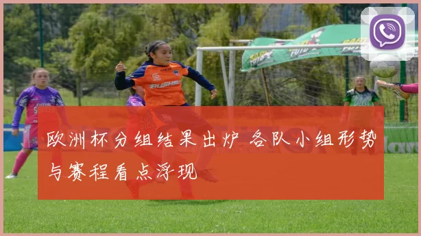 欧洲杯分组结果出炉 各队小组形势与赛程看点浮现