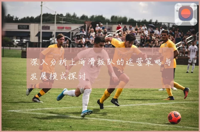 深入分析上海滑板队的运营策略与发展模式探讨