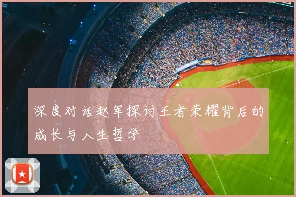 深度对话赵军探讨王者荣耀背后的成长与人生哲学
