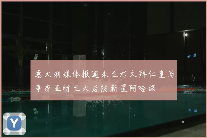 意大利媒体报道米兰尤文拜仁皇马争夺亚特兰大后防新星阿哈诺