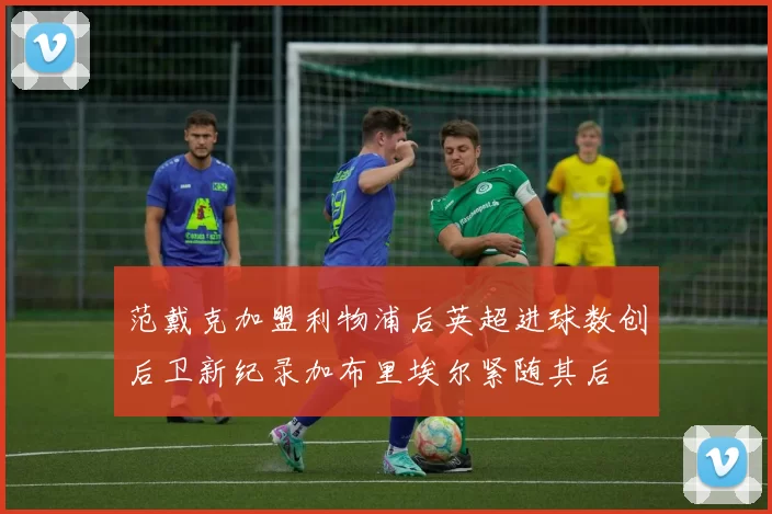 范戴克加盟利物浦后英超进球数创后卫新纪录加布里埃尔紧随其后