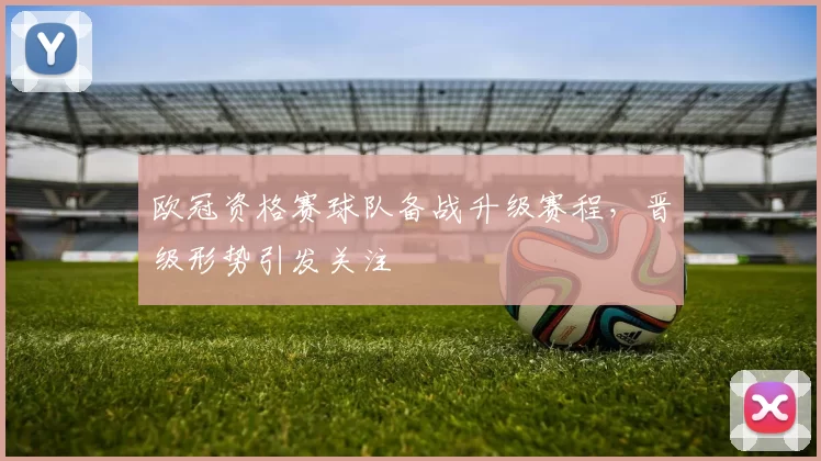 欧冠资格赛球队备战升级赛程,晋级形势引发关注