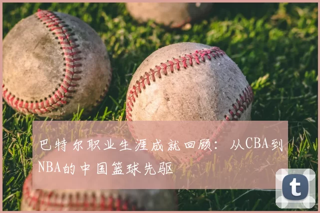 巴特尔职业生涯成就回顾：从CBA到NBA的中国篮球先驱