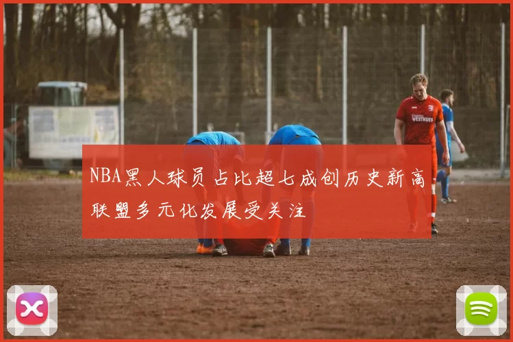 NBA黑人球员占比超七成创历史新高联盟多元化发展受关注