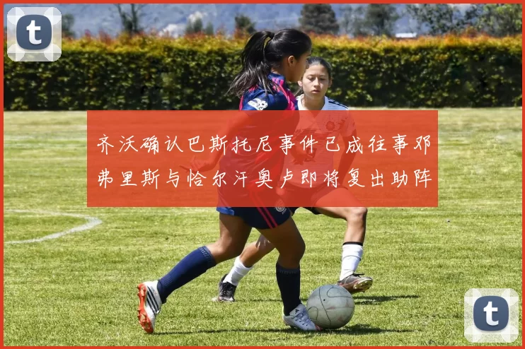齐沃确认巴斯托尼事件已成往事邓弗里斯与恰尔汗奥卢即将复出助阵