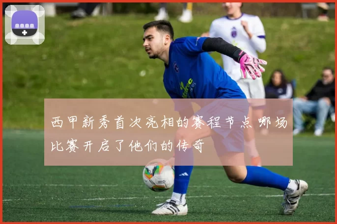 西甲新秀首次亮相的赛程节点 哪场比赛开启了他们的传奇