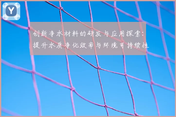 创新净水材料的研发与应用探索:提升水质净化效率与环境可持续性
