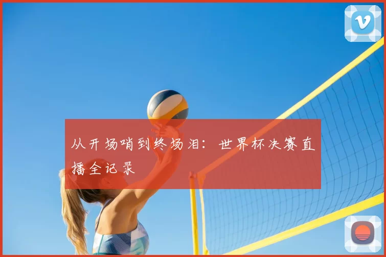 从开场哨到终场泪：世界杯决赛直播全记录