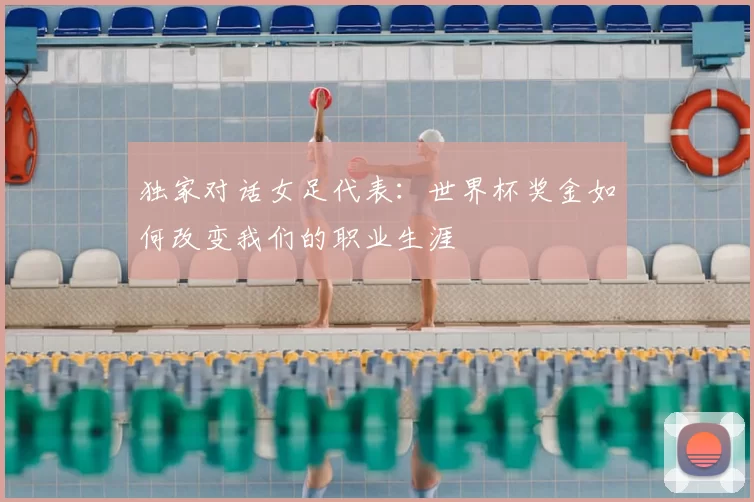 独家对话女足代表：世界杯奖金如何改变我们的职业生涯