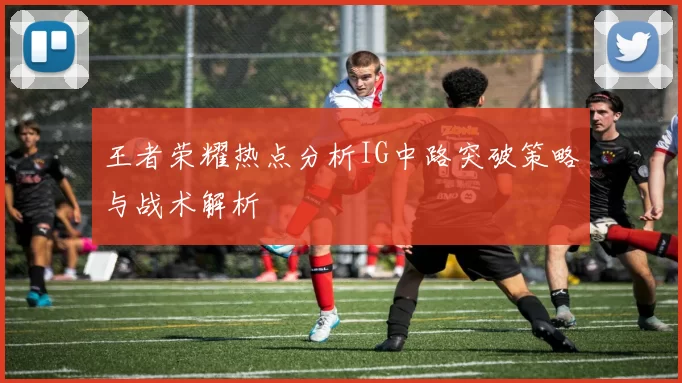 王者荣耀热点分析IG中路突破策略与战术解析