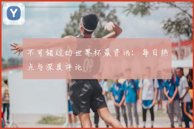 不可错过的世界杯最资讯：每日热点与深度评论