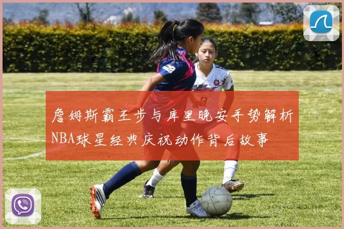 詹姆斯霸王步与库里晚安手势解析NBA球星经典庆祝动作背后故事