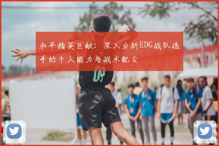 和平精英巨献：深入分析EDG战队选手的个人能力与战术配合