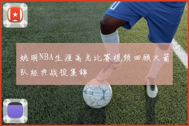姚明NBA生涯高光比赛视频回顾火箭队经典战役集锦