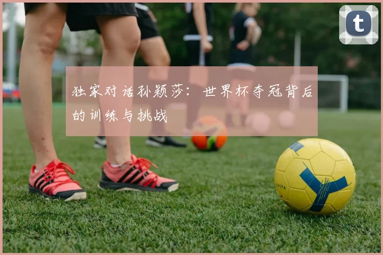 独家对话孙颖莎：世界杯夺冠背后的训练与挑战