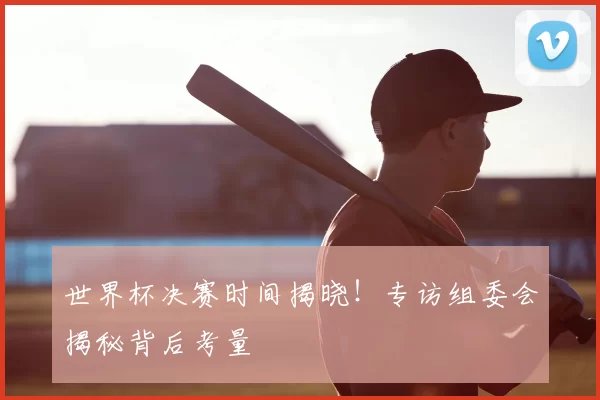 世界杯决赛时间揭晓！专访组委会揭秘背后考量