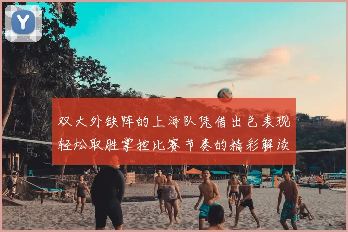 双大外缺阵的上海队凭借出色表现轻松取胜掌控比赛节奏的精彩解读