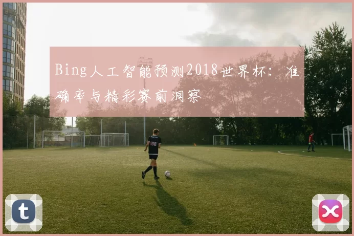 Bing人工智能预测2018世界杯:准确率与精彩赛前洞察