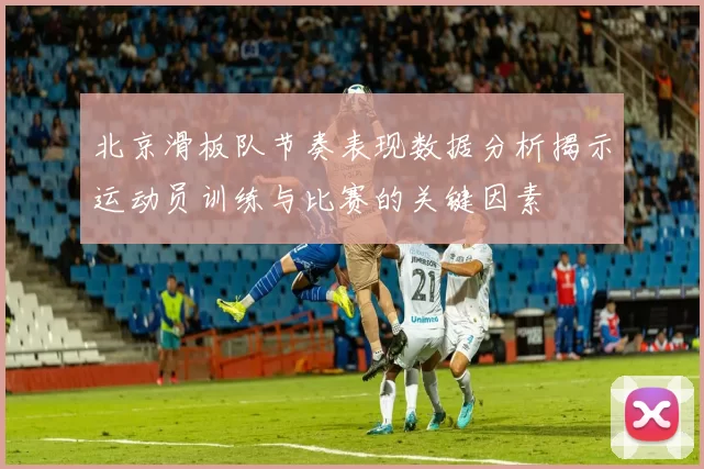 北京滑板队节奏表现数据分析揭示运动员训练与比赛的关键因素