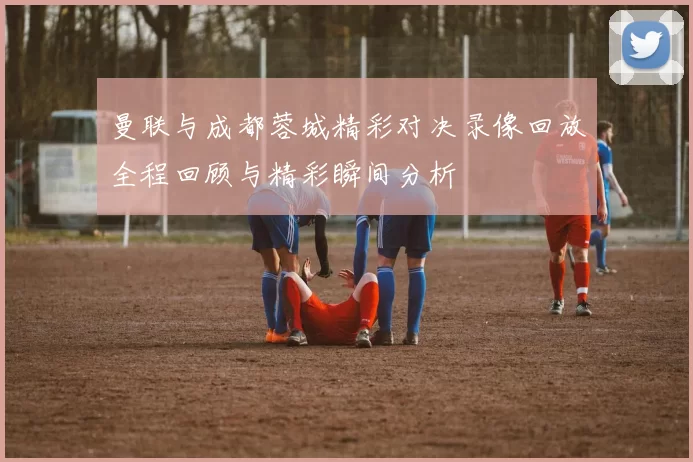 曼联与成都蓉城精彩对决录像回放全程回顾与精彩瞬间分析