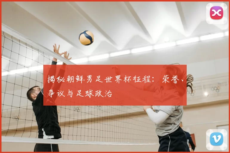揭秘朝鲜男足世界杯征程：荣誉、争议与足球政治