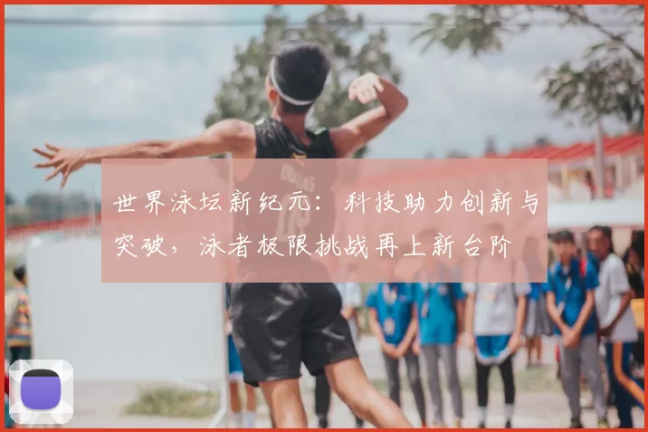 世界泳坛新纪元:科技助力创新与突破,泳者极限挑战再上新台阶