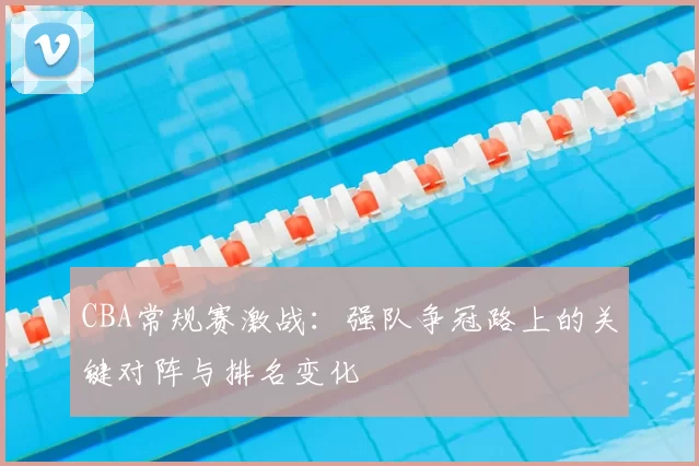 CBA常规赛激战：强队争冠路上的关键对阵与排名变化