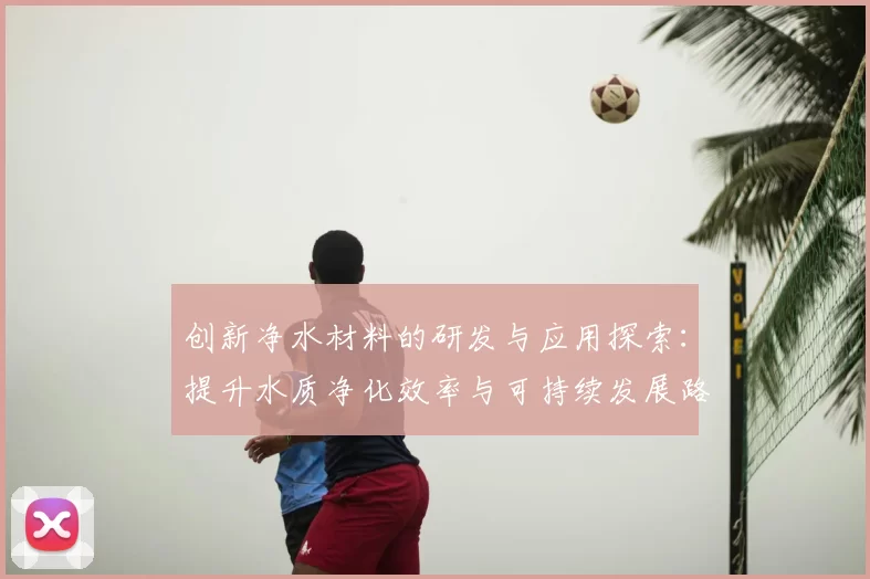 创新净水材料的研发与应用探索:提升水质净化效率与可持续发展路径