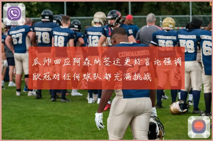 瓜帅回应阿森纳签运更好言论强调欧冠对任何球队都充满挑战