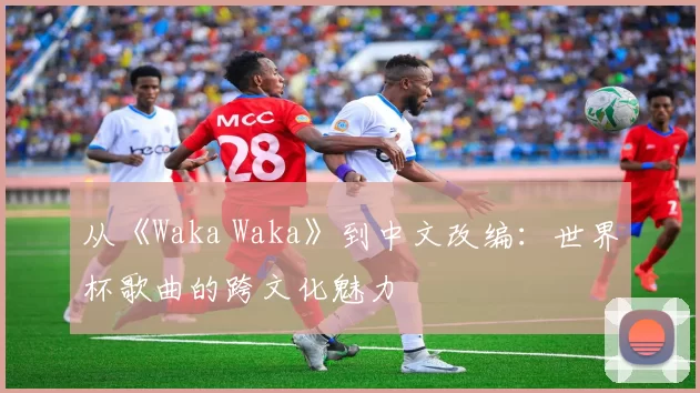 从《Waka Waka》到中文改编：世界杯歌曲的跨文化魅力