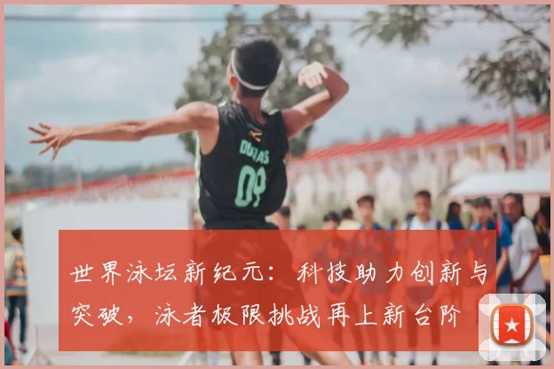世界泳坛新纪元:科技助力创新与突破,泳者极限挑战再上新台阶
