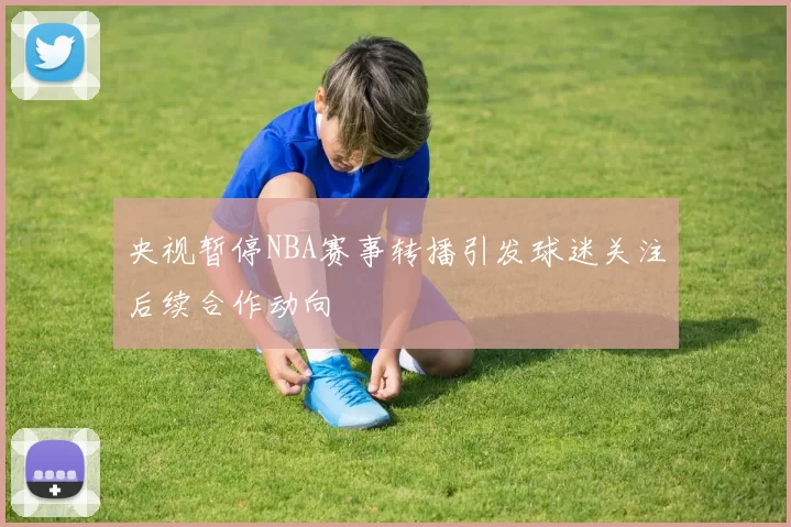 央视暂停NBA赛事转播引发球迷关注后续合作动向